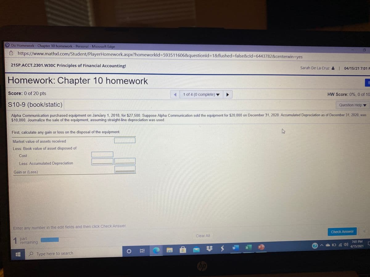 P Do Homework - Chapter 10 homework - Personal - Microsoft Edge
https://www.mathxl.com/Student/PlayerHomework.aspx?homeworkld%3D593511606&questionld%3D1&flushed%3Dfalse&cld%3D6443782&centerwin-Dyes
21SP.ACCT.2301.W30C Principles of Financial Accounting!
Sarah De La Cruz & 04/15/21 7:01 F
Homework: Chapter 10 homework
Score: 0 of 20 pts
1 of 4 (0 complete)
HW Score: 0%, 0 of 10
S10-9 (book/static)
Question Help ▼
Alpha Communication purchased equipment on January 1, 2018, for $27.500. Suppose Alpha Communication sold the equipment for $20,000 on December 31, 2020. Accumulated Depreciation as of December 31, 2020, was
$10,000. Journalize the sale of the equipment, assuming straight-line depreciation was used.
First, calculate any gain or loss on the disposal of the equipment.
Market value of assets received
Less: Book value of asset disposed of
Cost
Less Accumulated Depreciation
Gain or (Loss)
Enter any number in the edit fields and then click Check Answer.
Check Answer
Člear All
1 Dart
remaining
7:01 PM
4/15/2021
o 哥つ
P Type here to search
