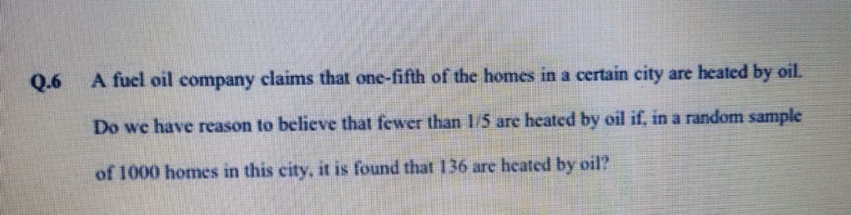 Q.6
A fuel oil company claims that one-fifth of the homes in a certain city are heated by oil.
Do we have reason to believe that fewer than 15 are heated by oil if, in a random sample
of 1000 homes in this city, it is found that 136 are heated by oil?
