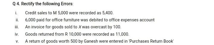 Q 4. Rectify the following Errors:
i.
Credit sales to M 5,000 were recorded as 5,400.
i.
6,000 paid for office furniture was debited to office expenses account
An invoice for goods sold to X was overcast by 100.
iv.
A return of goods worth 500 by Ganesh were entered in 'Purchases Return Book
iii.
Goods returned from R 10,000 were recorded as 11,000.
V.
