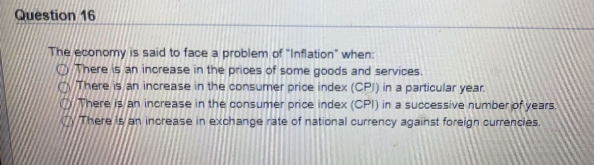 Question 16
The economy is said to face a problem of "Infiation" when:
O There is an increase in the prices of some goods and services.
There is an increase in the consumer price index (CPI) in a particular year.
O There is an increase in the consumer price index (CPI) in a successive number of years.
There is an inorease in exchange rate of national currency against foreign currencies.
