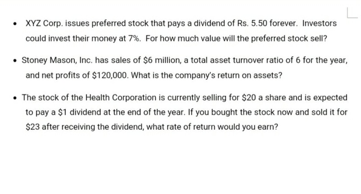 • XYZ Corp. issues preferred stock that pays a dividend of Rs. 5.50 forever. Investors
could invest their money at 7%. For how much value will the preferred stock sell?
• Stoney Mason, Inc. has sales of $6 million, a total asset turnover ratio of 6 for the year,
and net profits of $120,000. What is the company's return on assets?
• The stock of the Health Corporation is currently selling for $20 a share and is expected
to pay a $1 dividend at the end of the year. If you bought the stock now and sold it for
$23 after receiving the dividend, what rate of return would you earn?
