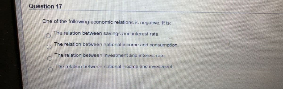 Question 17
One of the following economic relations is negative. It is:
The relation between savings and interest rate.
The relation between national income and consumption.
The relation between investment and interest rate.
The relation between national.income and investment,
