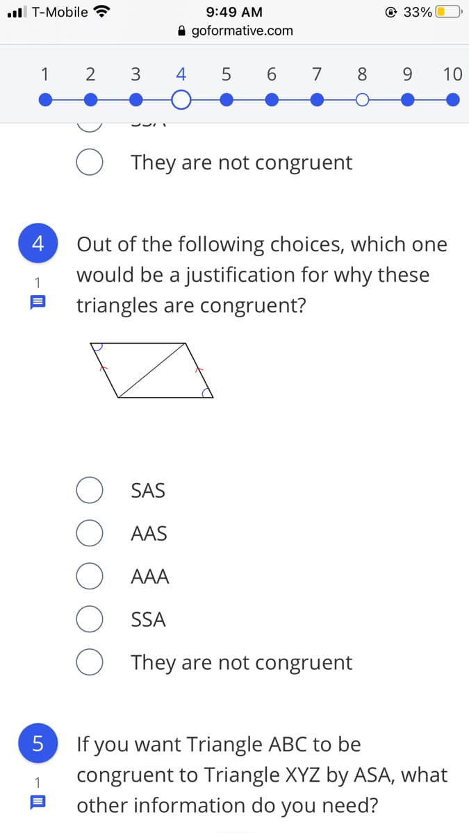 ll T-Mobile ?
9:49 AM
@ 33%
A goformative.com
1
3
4
6
7
8.
9.
10
They are not congruent
4
Out of the following choices, which one
would be a justification for why these
triangles are congruent?
SAS
AAS
AAA
SSA
They are not congruent
If you want Triangle ABC to be
congruent to Triangle XYZ by ASA, what
other information do you need?
5
1
