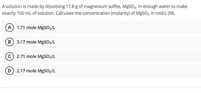 A solution is made by dissolving 17.8 g of magnesium sulfite, MgSO3, in enough water to make
exactly 100 mL of solution. Calculate the concentration (molarity) of MgSO3 in mol/L (M).
A) 1.71 mole MgSO3/L
B) 3.17 mole MgSO3/L
2.71 mole MgSO3/L
D 2.17 mole MgSO3/L
