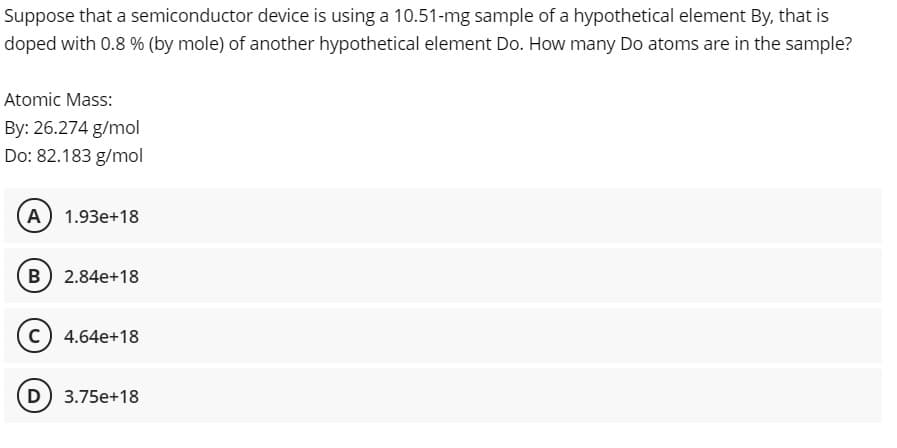 Suppose that a semiconductor device is using a 10.51-mg sample of a hypothetical element By, that is
doped with 0.8 % (by mole) of another hypothetical element Do. How many Do atoms are in the sample?
Atomic Mass:
By: 26.274 g/mol
Do: 82.183 g/mol
A 1.93e+18
B 2.84e+18
c) 4.64e+18
D 3.75e+18
