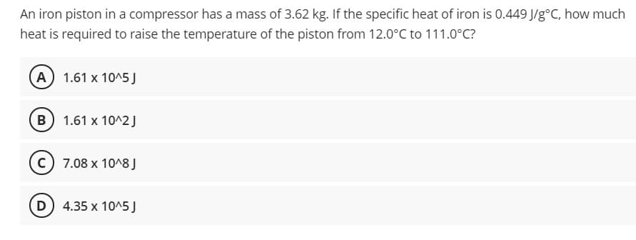 An iron piston in a compressor has a mass of 3.62 kg. If the specific heat of iron is 0.449 J/g°C, how much
heat is required to raise the temperature of the piston from 12.0°C to 111.0°C?
A 1.61 x 105 J
B 1.61 x 10^2 J
c) 7.08 x 10^8J
D 4.35 x 10^5J

