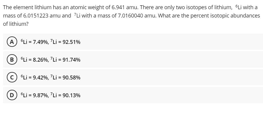 The element lithium has an atomic weight of 6.941 amu. There are only two isotopes of lithium, Li with a
mass of 6.0151223 amu and 7Li with a mass of 7.0160040 amu. What are the percent isotopic abundances
of lithium?
A) Li = 7.49%, "Li = 92.51%
B Li = 8.26%, 7Li = 91.74%
C °Li = 9.42%, 7Li = 90.58%
D Li = 9.87%, 7Li = 90.13%
