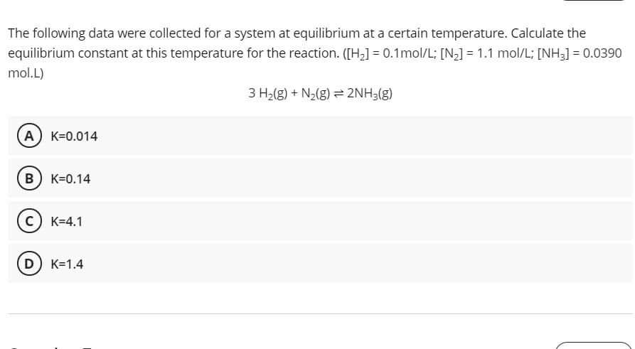 The following data were collected for a system at equilibrium at a certain temperature. Calculate the
equilibrium constant at this temperature for the reaction. ([H,] = 0.1mol/L; [N,] = 1.1 mol/L; [NH3] = 0.0390
mol.L)
3 H2(g) + N2(g) = 2NH3(g)
A K=0.014
B) K=0.14
c) K=4.1
D K=1.4
