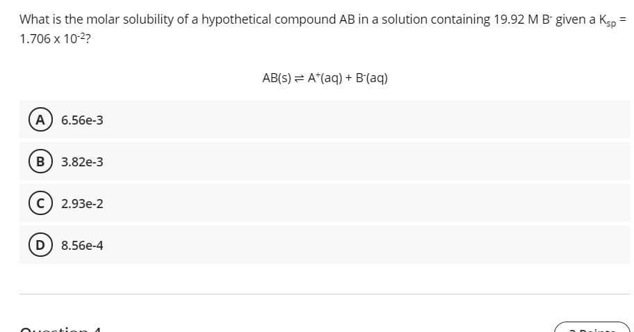 What is the molar solubility of a hypothetical compound AB in a solution containing 19.92 M B- given a Kg, =
%3D
1.706 x 10-2?
AB(s) = A*(aq) + B(aq)
A 6.56e-3
B) 3.82e-3
с) 2.93е-2
D 8.56e-4
otion n 4
