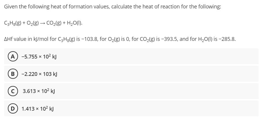 Given the following heat of formation values, calculate the heat of reaction for the following:
C3H3(g) + O2(g) → CO,(g) + H2O(1).
AHf value in kJ/mol for C3H3(g) is -103.8, for O2(g) is 0, for CO,(g) is -393.5, and for H,O(1) is –285.8.
A -5.755 x 102 kJ
B) -2.220 x 103 kJ
c) 3.613 x 102 k)
D 1.413 x 102 kJ
