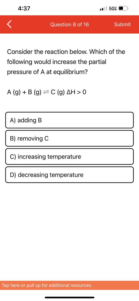 4:37
Question 8 of 16
A (g) + B (g) C (g) AH> 0
=
A) adding B
Consider the reaction below. Which of the
following would increase the partial
pressure of A at equilibrium?
B) removing C
C) increasing temperature
D) decreasing temperature
5GW
Tap here or pull up for additional resources
Submit