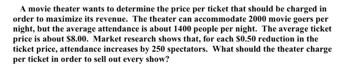 A movie theater wants to determine the price per ticket that should be charged in
order to maximize its revenue. The theater can accommodate 2000 movie goers per
night, but the average attendance is about 1400 people per night. The average ticket
price is about $8.00. Market research shows that, for each $0.50 reduction in the
ticket price, attendance increases by 250 spectators. What should the theater charge
per ticket in order to sell out every show?
