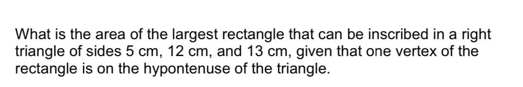 What is the area of the largest rectangle that can be inscribed in a right
triangle of sides 5 cm, 12 cm, and 13 cm, given that one vertex of the
rectangle is on the hypontenuse of the triangle.
