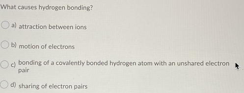 What causes hydrogen bonding?
a) attraction between ions
O b) motion of electrons
c) bonding of a covalently bonded hydrogen atom with an unshared electron
pair
d) sharing of electron pairs
