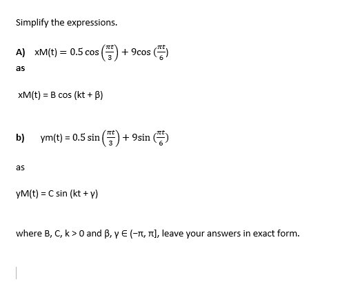 Simplify the expressions.
A) xM(t) = 0.5 cos
+ 9cos ()
as
xM(t) = B cos (kt + B)
b)
ym(t) = 0.5 sin
+ 9sin ()
as
yM(t) = C sin (kt + y)
where B, C, k>0 and B, y E (-T, T], leave your answers in exact form.
