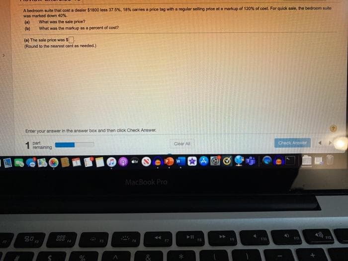 A bedroom suite that cost a dealer $1800 less 37.5%, 18% carries a price tag witha regular seling price at a markup of 120% of cost. For quick sale, the bedroom suite
was marked down 40%.
(a)
What was the markup as a percent of cost?
What was the sale price?
(b)
(a) The sale price was $
(Round to the nearest cent as needed.)
Enter your answer in the answer box and then click Check Answer.
part
remaining
Check Answer
1
Clear All
dtv
MacBook Pro
44
&
