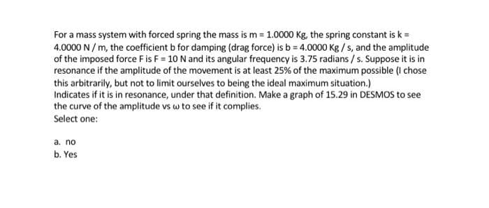 For a mass system with forced spring the mass is m = 1.0000 Kg, the spring constant is k =
4.0000 N / m, the coefficient b for damping (drag force) is b = 4.0000 Kg / s, and the amplitude
of the imposed force Fis F = 10 N and its angular frequency is 3.75 radians / s. Suppose it is in
resonance if the amplitude of the movement is at least 25% of the maximum possible (I chose
this arbitrarily, but not to limit ourselves to being the ideal maximum situation.)
Indicates if it is in resonance, under that definition. Make a graph of 15.29 in DESMOS to see
the curve of the amplitude vs w to see if it complies.
Select one:
a. no
b. Yes
