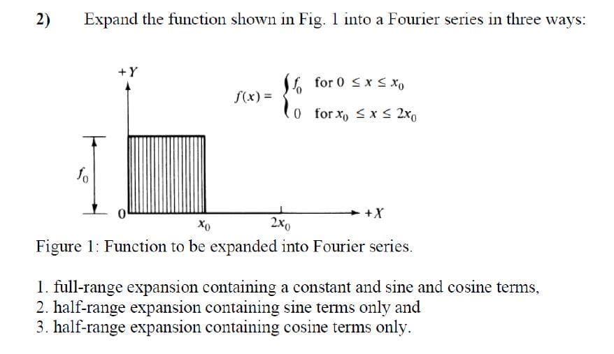 2)
Expand the function shown in Fig. 1 into a Fourier series in three ways:
+Y
L for 0 <x < x,
f(x) =
0 for xo x S 2x0
2x0
Figure 1: Function to be expanded into Fourier series.
1. full-range expansion containing a constant and sine and cosine terms,
2. half-range expansion containing sine terms only and
3. half-range expansion containing cosine terms only.
