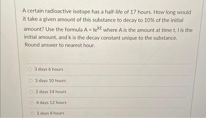 A certain radioactive isotope has a half-life of 17 hours. How long would
it take a given amount of this substance to decay to 10% of the initial
amount? Use the formula A = lekt where A is the amount at time t, I is the
%3D
initial amount, and k is the decay constant unique to the substance.
Round answer to nearest hour.
3 days 6 hours
3 days 10 hours
O 2 days 14 hours
4 days 12 hours
O 2 days 8 hours
