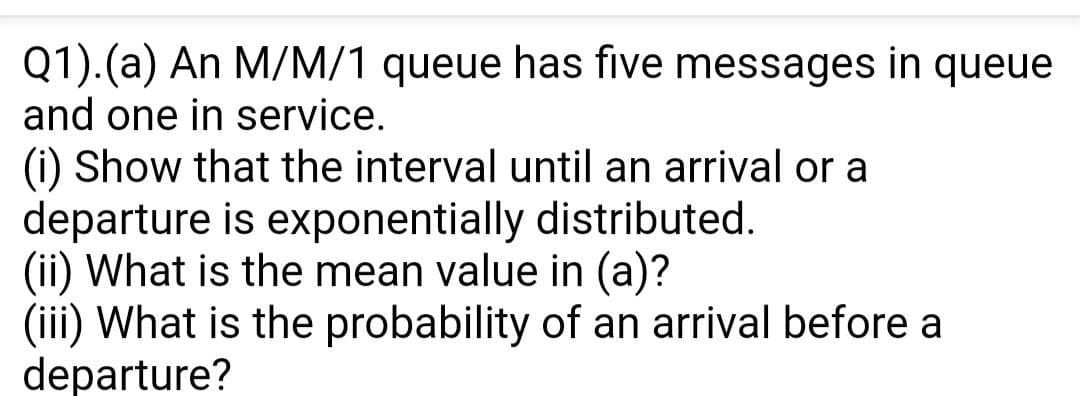 Q1).(a) An M/M/1 queue has five messages in queue
and one in service.
(i) Show that the interval until an arrival or a
departure is exponentially distributed.
(ii) What is the mean value in (a)?
(iii) What is the probability of an arrival before a
departure?
