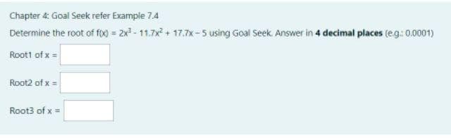 Chapter 4: Goal Seek refer Example 7.4
Determine the root of foo = 2x - 11.7x + 17.7x-5 using Goal Seek. Answer in 4 decimal places (eg: 0.0001)
Roott of x =
Root2 of x =
Root3 of x =
