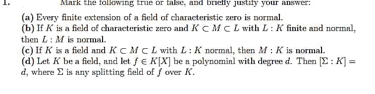 Mark the following true or false, and briefly justify your answer:
(a) Every finite extension of a field of characteristic zero is normal.
(b) If K is a field of characteristic zero and K C MCL with L: K finite and normal,
then L: M is normal.
(c) If K is a field and K C M L with L: K normal, then M: K is normal.
(d) Let K be a field, and let f E K[X] be a polynomial with degree d. Then [E: K] =
d, where E is any splitting field of f over K.
