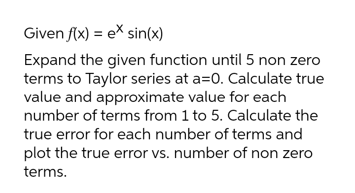 Given f(x) = e* sin(x)
Expand the given function until 5 non zero
terms to Taylor series at a=0. Calculate true
value and approximate value for each
number of terms from 1 to 5. Calculate the
true error for each number of terms and
plot the true error vs. number of non zero
terms.
