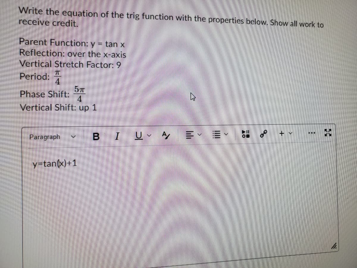 Write the equation of the trig function with the properties below. Show all work to
receive credit.
Parent Function: y
Reflection: over the x-axis
Vertical Stretch Factor: 9
= tan x
Period:
Phase Shift:
47
4
Vertical Shift: up 1
+ v
Paragraph
U、ケ
y=tan(x)+1
