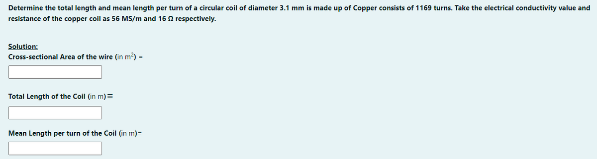 Determine the total length and mean length per turn of a circular coil of diameter 3.1 mm is made up of Copper consists of 1169 turns. Take the electrical conductivity value and
resistance of the copper coil as 56 MS/m and 16 2 respectively.
Solution:
Cross-sectional Area of the wire (in m²) =
Total Length of the Coil (in m) =
Mean Length per turn of the Coil (in m)=