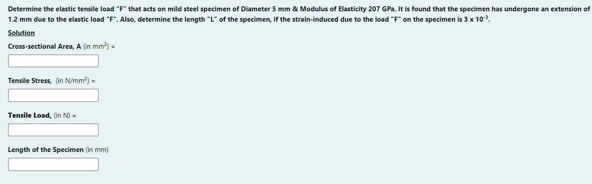 Determine the elastic tensile load "F" that acts on mild steel specimen of Diameter 5 mm & Modulus of Elasticity 207 GPa. It is found that the specimen has undergone an extension of
1.2 mm due to the elastic load "F". Also, determine the length "L" of the specimen, if the strain-induced due to the load "F" on the specimen is 3 x 10-³.
Solution
Cross-sectional Area, A (in mm²) =
Tensile Stress, (in N/mm²) =
Tensile Load, (in N) =
Length of the Specimen (in mm)