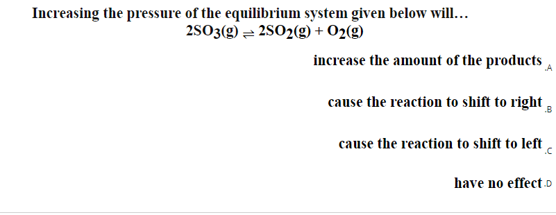 Increasing the pressure of the equilibrium system given below will...
2S03(g) = 2S02(g) + O2(g)
increase the amount of the products
cause the reaction to shift to right
.B
cause the reaction to shift to left
.C
have no effect.D
