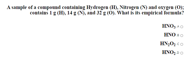 A sample of a compound containing Hydrogen (H), Nitrogen (N) and oxygen (O);
contains 1 g (H), 14 g (N), and 32 g (0). What is its empirical formula?
HNO3 .A O
HNO в O
HN,O2.co
HNO2.D O
