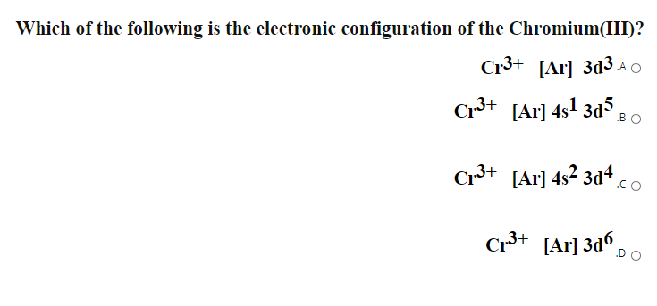 Which of the following is the electronic configuration of the Chromium(III)?
Cr3+ [Ar] 3d3 .a O
Cr3+ [Ar] 4s1 3d5
.BO
Cr3+ [Ar] 4s2 3d4.
.CO
C3+ [Ar] 3d° DO
