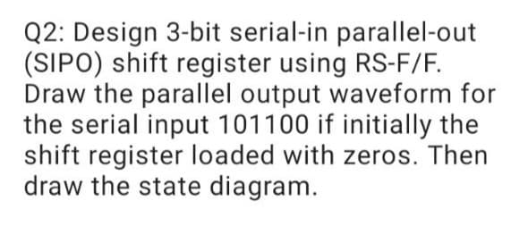 Q2: Design 3-bit serial-in parallel-out
(SIPO) shift register using RS-F/F.
Draw the parallel output waveform for
the serial input 101100 if initially the
shift register loaded with zeros. Then
draw the state diagram.
