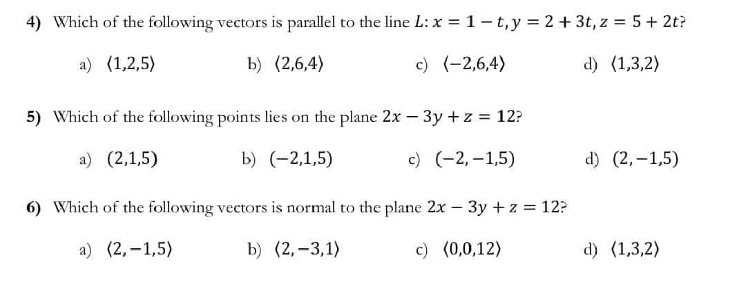 4) Which of the following vectors is parallel to the line L: x = 1-t, y = 2 + 3t, z = 5 + 2t?
a) (1,2,5)
b) (2,6,4)
c) (-2,6,4)
d) (1,3,2)
5) Which of the following points lies on the plane 2x - 3y + z = 12?
a) (2,1,5)
b) (-2,1,5)
c) (-2,-1,5)
d) (2,-1,5)
6) Which of the following vectors is normal to the plane 2x - 3y + z = 12?
a) (2,-1,5)
b) (2, -3,1)
c) (0,0,12)
d) (1,3,2)