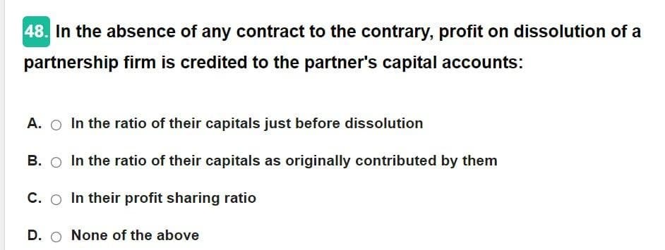 48. In the absence of any contract to the contrary, profit on dissolution of a
partnership firm is credited to the partner's capital accounts:
A.
B.
C.
D. O None of the above
In the ratio of their capitals just before dissolution
In the ratio of their capitals as originally contributed by them
In their profit sharing ratio