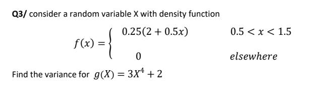 Q3/ consider a random variable X with density function
0.25(2 + 0.5x)
0.5 < x < 1.5
f (x) =
elsewhere
Find the variance for g(X) = 3X* +2

