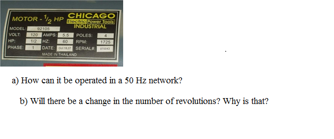CHICAGO
Electric Power Tools
INDUSTRIAL
MOTOR - ½ HP
MODEL:
92105
VOLT:
120
AMPS:
5.5
POLES:
HP:
1/2
HZ:
60
RPM:
1725
PHASE:
DATE: Oct 18,07 SERIAL#:
070043
MADE IN THAILAND
a) How can it be operated in a 50 Hz network?
b) Will there be a change in the number of revolutions? Why is that?
