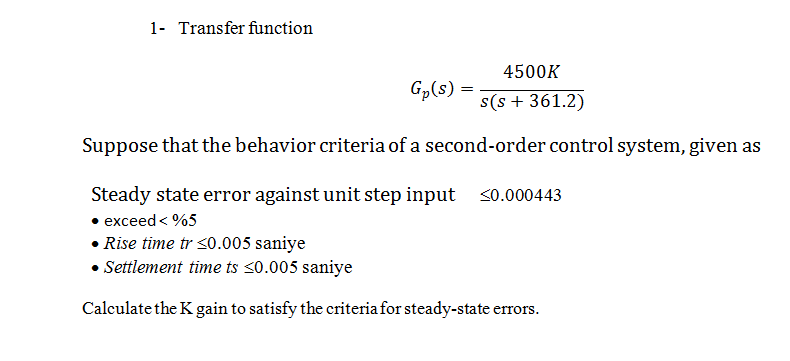 1- Transfer function
4500K
Gp(s) =
s(s + 361.2)
Suppose that the behavior criteria of a second-order control system, given as
Steady state error against unit step input <0.000443
• exceed < %5
• Rise time tr 30O.005 saniye
Settlement time ts <0.005 saniye
Calculate the K gain to satisfy the criteria for steady-state errors.
