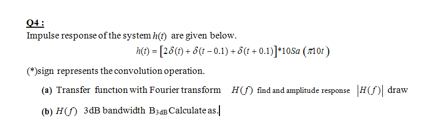 Q4:
Impulse response of the system h(f) are given below.
h(t) = [28(t) + 8(t – 0.1) + 8(t + 0.1)]*10Sa (710t )
(*)sign represents the convolution operation.
(a) Transfer function with Fourier transform
H(f) find and amplitude response H()| draw
(b) H(f) 3dB bandwidth B3aB Calculate as.
