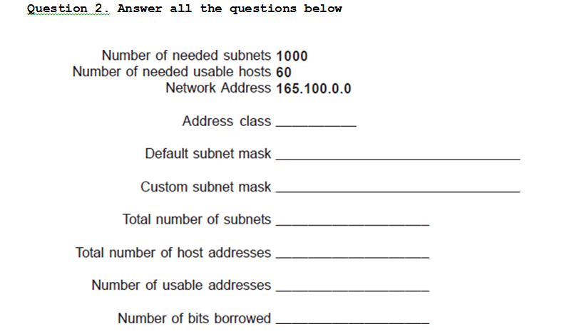 Question 2. Answer all the questions below
Number of needed subnets 1000
Number of needed usable hosts 60
Network Address 165.100.0.0
Address class
Default subnet mask
Custom subnet mask
Total number of subnets
Total number of host addresses
Number of usable addresses
Number of bits borrowed .
