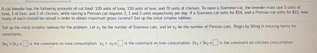 A cat breeder has the following amounts of cat food: 120 units of tuna, 110 units of liver, and 70 units of chicken. To raise a Siamese cat, the breeder must use 3 units of
tuna, 1 of liver, and 2 of chicken, while raising a Persian cat requires 2, 1 and 3 units respectively per day. If a Siamese cat sells for $14, and a Persian cat sells for $15, how
many of each should be raised in order to obtain maximum gross income? Set up the initial simplex tableau.
Set up the initial simplex tableau for the problem. Let x1 be the number of Siamese cats, and let x2 be the number of Persian cats. Begin by filling in missing terms for
constraints.
3x1 +2x2 s
is the constraint on tuna consumption. X1 + X2s
is the constraint on liver consumption. 2x1 + 3x2 s
is the constraint on chicken consumption.
