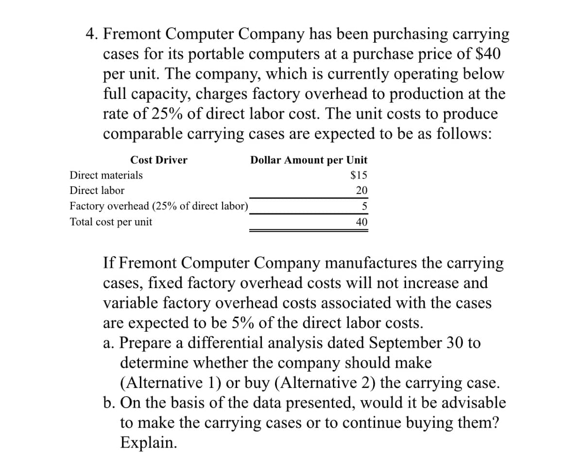 4. Fremont Computer Company has been purchasing carrying
cases for its portable computers at a purchase price of $40
per unit. The company, which is currently operating below
full capacity, charges factory overhead to production at the
rate of 25% of direct labor cost. The unit costs to produce
comparable carrying cases are expected to be as follows:
Cost Driver
Dollar Amount per Unit
Direct materials
$15
Direct labor
20
Factory overhead (25% of direct labor)
Total cost per unit
40
If Fremont Computer Company manufactures the carrying
cases, fixed factory overhead costs will not increase and
variable factory overhead costs associated with the cases
are expected to be 5% of the direct labor costs.
a. Prepare a differential analysis dated September 30 to
determine whether the company should make
(Alternative 1) or buy (Alternative 2) the carrying case.
b. On the basis of the data presented, would it be advisable
to make the carrying cases or to continue buying them?
Explain.
