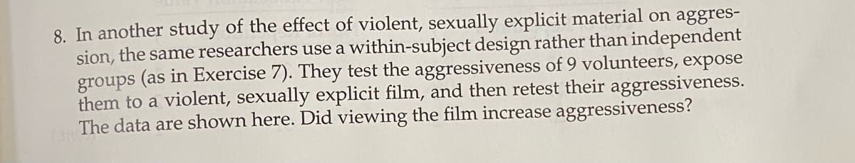8. In another study of the effect of violent, sexually explicit material on aggres-
sion, the same researchers use a within-subject design rather than independent
groups (as in Exercise 7). They test the aggressiveness of 9 volunteers, expose
them to a violent, sexually explicit film, and then retest their aggressiveness.
The data are shown here. Did viewing the film increase aggressiveness?
