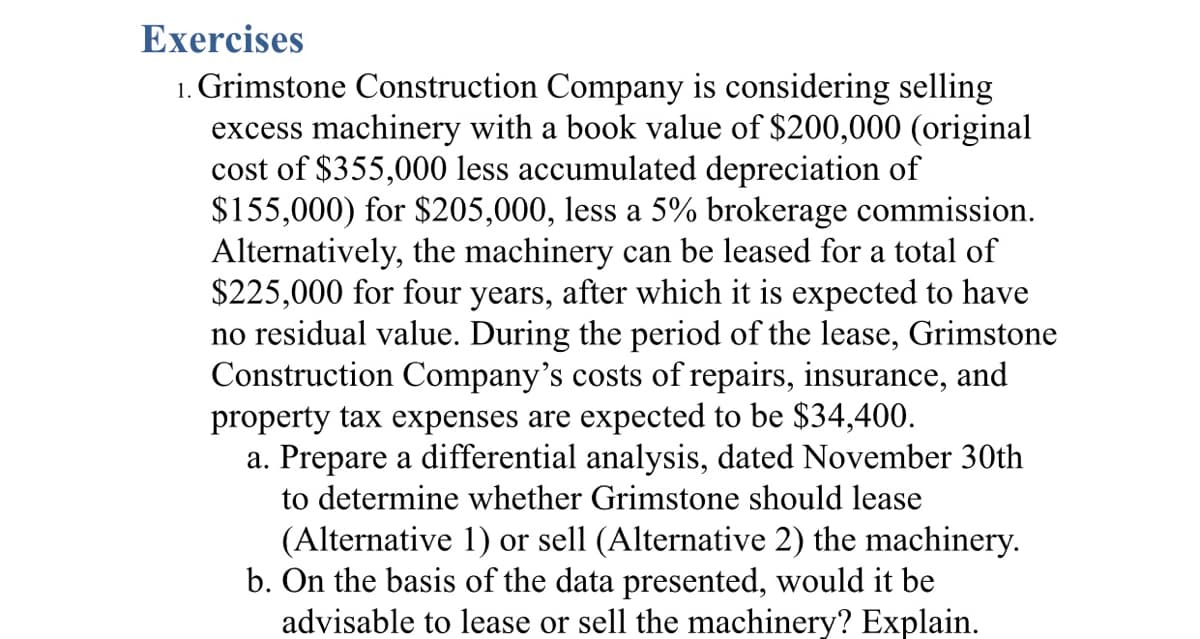 Exercises
1. Grimstone Construction Company is considering selling
excess machinery with a book value of $200,000 (original
cost of $355,000 less accumulated depreciation of
$155,000) for $205,000, less a 5% brokerage commission.
Alternatively, the machinery can be leased for a total of
$225,000 for four years, after which it is expected to have
no residual value. During the period of the lease, Grimstone
Construction Company's costs of repairs, insurance, and
property tax expenses are expected to be $34,400.
a. Prepare a differential analysis, dated November 30th
to determine whether Grimstone should lease
(Alternative 1) or sell (Alternative 2) the machinery.
b. On the basis of the data presented, would it be
advisable to lease or sell the machinery? Explain.
