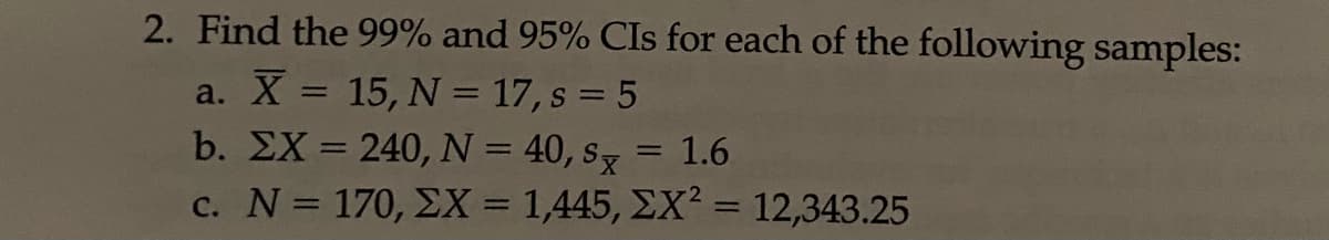 2. Find the 99% and 95% CIs for each of the following samples:
a. X = 15, N = 17, s = 5
b. EX = 240, N = 40, s = 1.6
c. N = 170, EX = 1,445, EX? = 12,343.25
%3D
%3D
%3D
%3D
