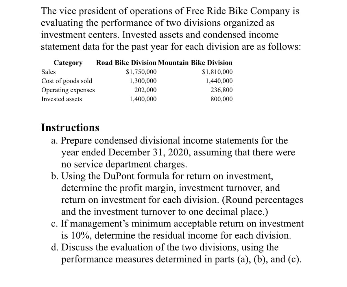 The vice president of operations of Free Ride Bike Company is
evaluating the performance of two divisions organized as
investment centers. Invested assets and condensed income
statement data for the past year for each division are as follows:
Category
Road Bike Division Mountain Bike Division
Sales
$1,750,000
$1,810,000
Cost of goods sold
Operating expenses
1,300,000
1,440,000
202,000
236,800
800,000
Invested assets
1,400,000
Instructions
a. Prepare condensed divisional income statements for the
year ended December 31, 2020, assuming that there were
no service department charges.
b. Using the DuPont formula for return on investment,
determine the profit margin, investment turnover, and
return on investment for each division. (Round percentages
and the investment turnover to one decimal place.)
c. If management's minimum acceptable return on investment
is 10%, determine the residual income for each division.
d. Discuss the evaluation of the two divisions, using the
performance measures determined in parts (a), (b), and (c).
