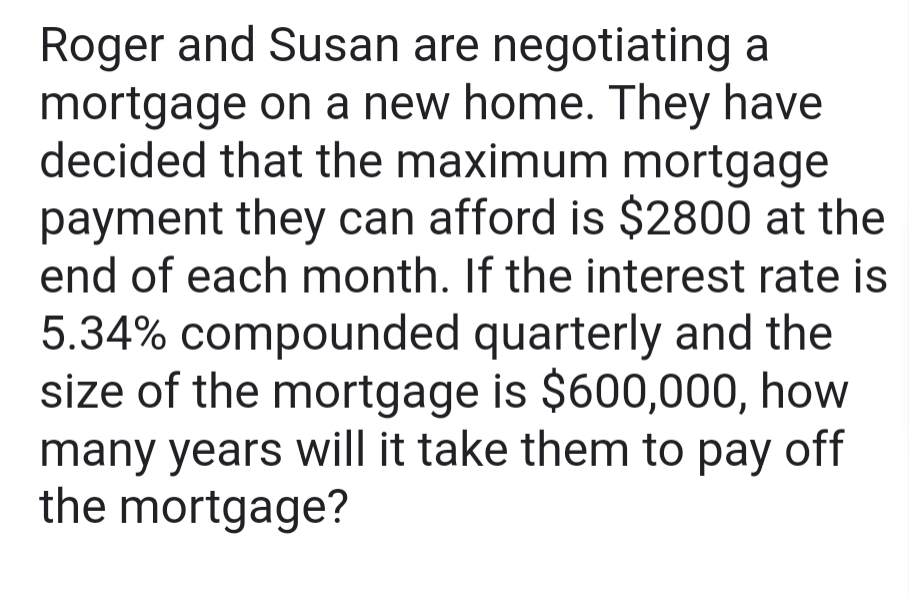 Roger and Susan are negotiating a
mortgage on a new home. They have
decided that the maximum mortgage
payment they can afford is $2800 at the
end of each month. If the interest rate is
5.34% compounded quarterly and the
size of the mortgage is $600,000, how
many years will it take them to pay off
the mortgage?