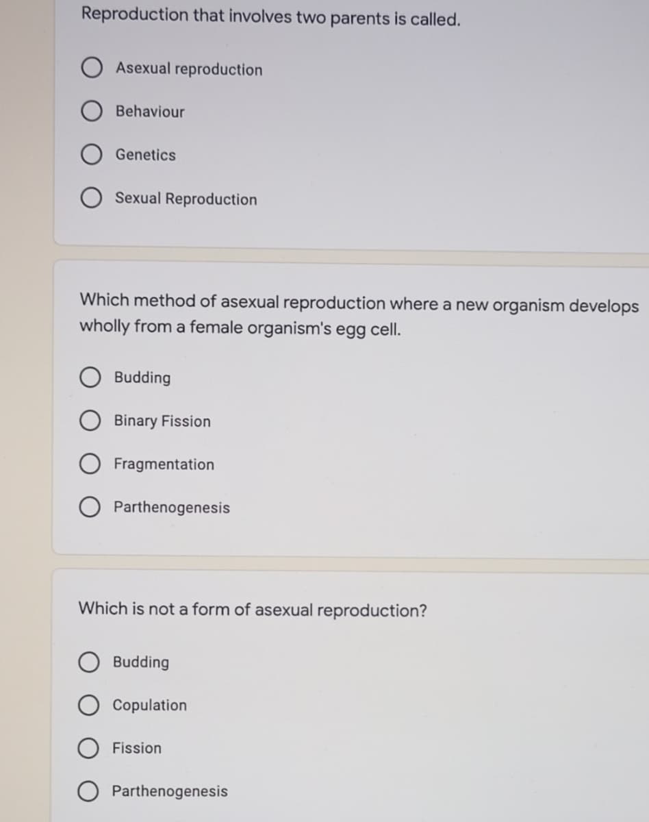 Reproduction that involves two parents is called.
Asexual reproduction
Behaviour
Genetics
Sexual Reproduction
Which method of asexual reproduction where a new organism develops
wholly from a female organism's egg cell.
Budding
Binary Fission
Fragmentation
Parthenogenesis
Which is not a form of asexual reproduction?
Budding
Copulation
Fission
Parthenogenesis
