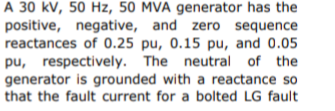 A 30 kv, 50 Hz, 50 MVA generator has the
positive, negative, and zero sequence
reactances of 0.25 pu, 0.15 pu, and 0.05
pu, respectively. The neutral of the
generator is grounded with a reactance so
that the fault current for a bolted LG fault
